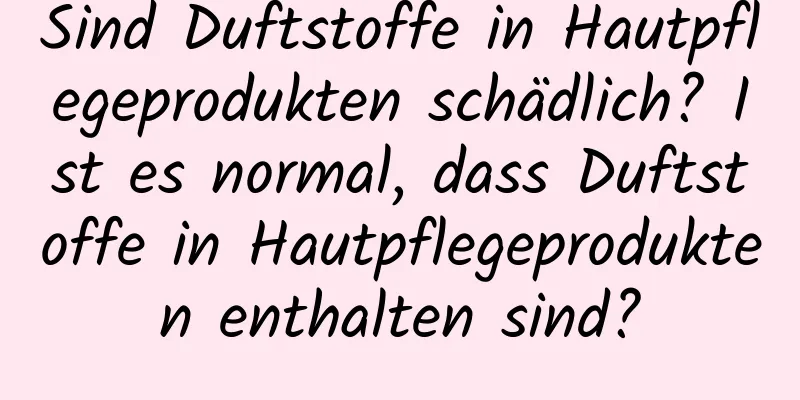 Sind Duftstoffe in Hautpflegeprodukten schädlich? Ist es normal, dass Duftstoffe in Hautpflegeprodukten enthalten sind?