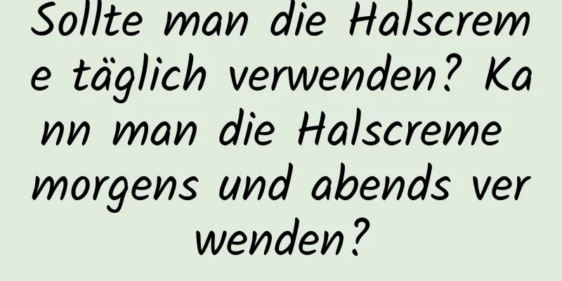 Sollte man die Halscreme täglich verwenden? Kann man die Halscreme morgens und abends verwenden?