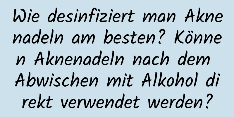 Wie desinfiziert man Aknenadeln am besten? Können Aknenadeln nach dem Abwischen mit Alkohol direkt verwendet werden?