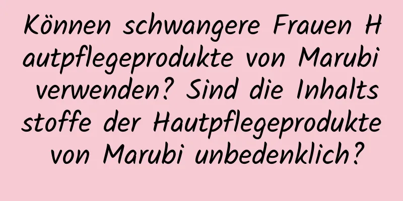 Können schwangere Frauen Hautpflegeprodukte von Marubi verwenden? Sind die Inhaltsstoffe der Hautpflegeprodukte von Marubi unbedenklich?