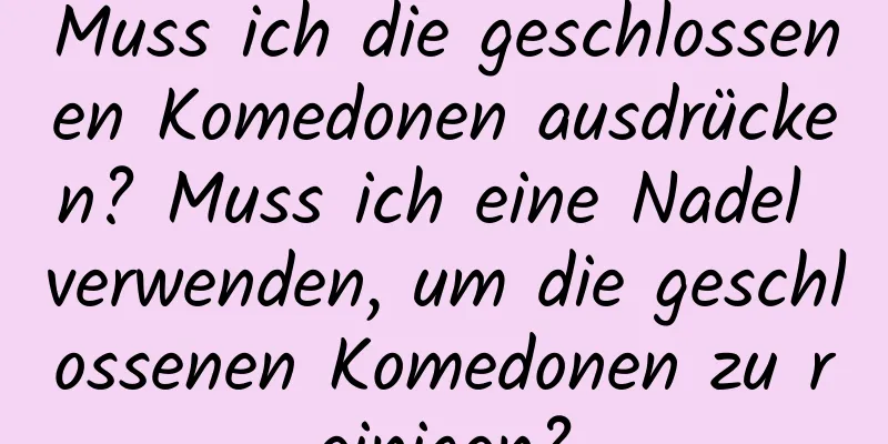 Muss ich die geschlossenen Komedonen ausdrücken? Muss ich eine Nadel verwenden, um die geschlossenen Komedonen zu reinigen?