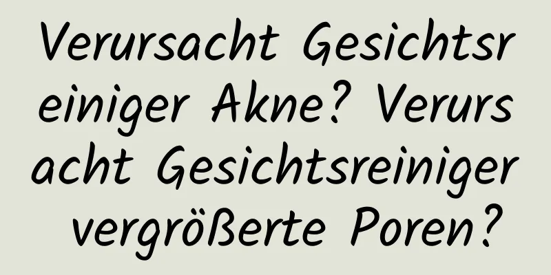 Verursacht Gesichtsreiniger Akne? Verursacht Gesichtsreiniger vergrößerte Poren?