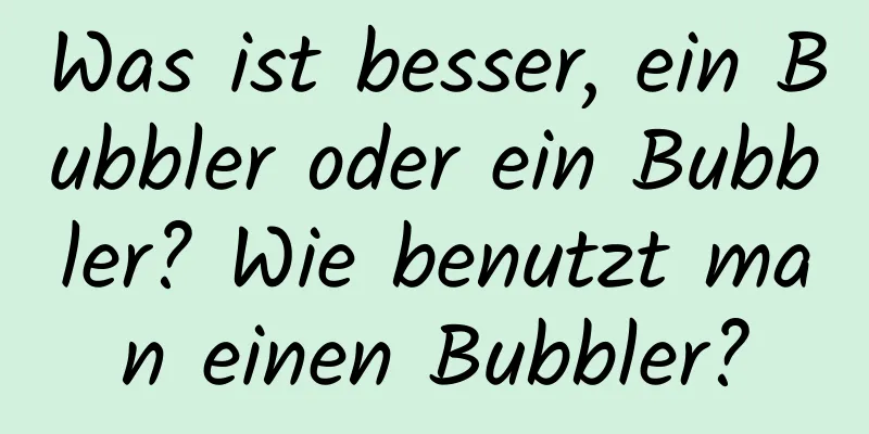 Was ist besser, ein Bubbler oder ein Bubbler? Wie benutzt man einen Bubbler?