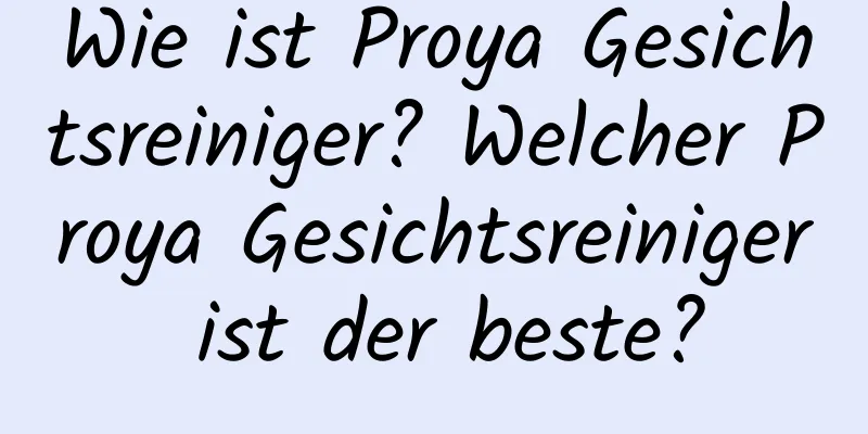 Wie ist Proya Gesichtsreiniger? Welcher Proya Gesichtsreiniger ist der beste?