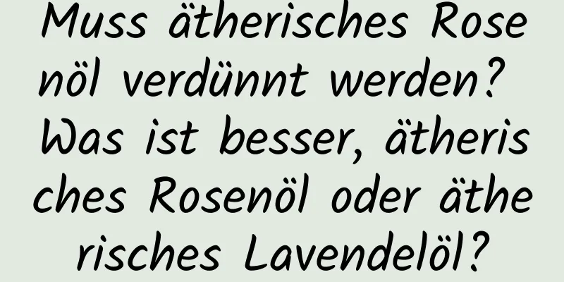 Muss ätherisches Rosenöl verdünnt werden? Was ist besser, ätherisches Rosenöl oder ätherisches Lavendelöl?