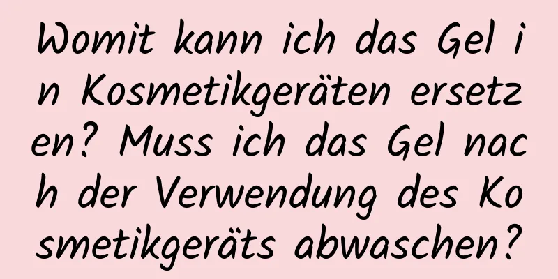 Womit kann ich das Gel in Kosmetikgeräten ersetzen? Muss ich das Gel nach der Verwendung des Kosmetikgeräts abwaschen?