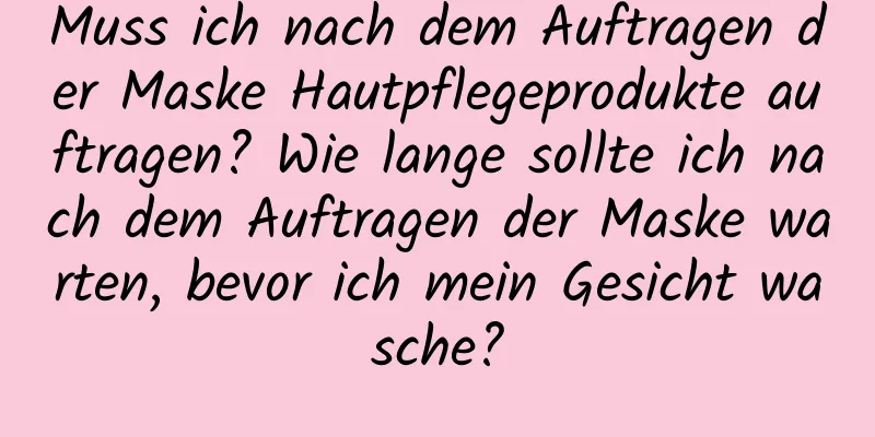 Muss ich nach dem Auftragen der Maske Hautpflegeprodukte auftragen? Wie lange sollte ich nach dem Auftragen der Maske warten, bevor ich mein Gesicht wasche?