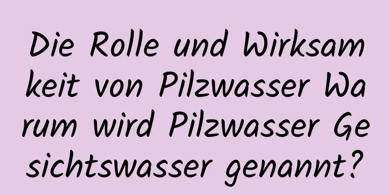 Die Rolle und Wirksamkeit von Pilzwasser Warum wird Pilzwasser Gesichtswasser genannt?