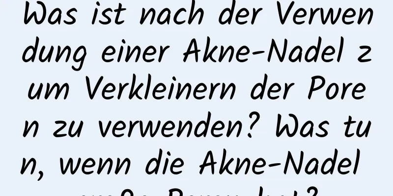 Was ist nach der Verwendung einer Akne-Nadel zum Verkleinern der Poren zu verwenden? Was tun, wenn die Akne-Nadel große Poren hat?