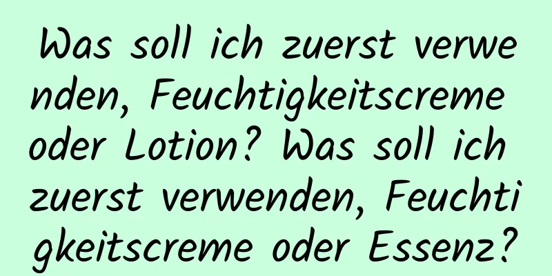 Was soll ich zuerst verwenden, Feuchtigkeitscreme oder Lotion? Was soll ich zuerst verwenden, Feuchtigkeitscreme oder Essenz?