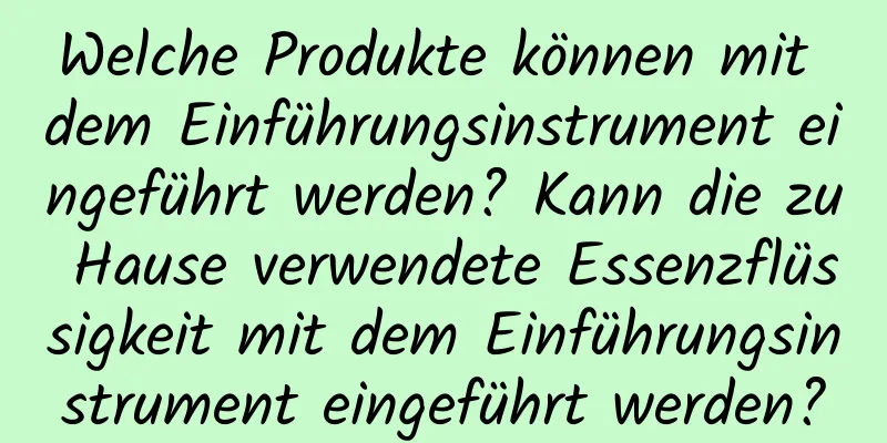 Welche Produkte können mit dem Einführungsinstrument eingeführt werden? Kann die zu Hause verwendete Essenzflüssigkeit mit dem Einführungsinstrument eingeführt werden?