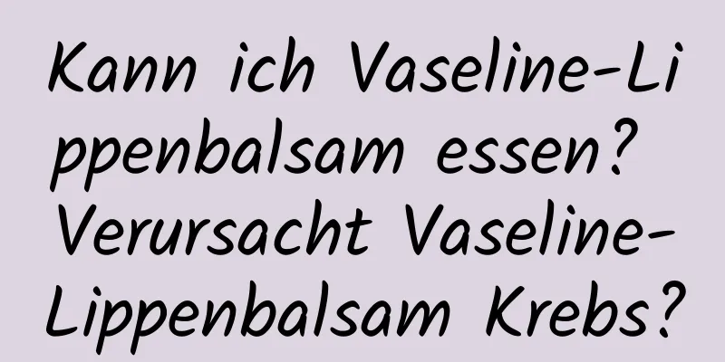 Kann ich Vaseline-Lippenbalsam essen? Verursacht Vaseline-Lippenbalsam Krebs?