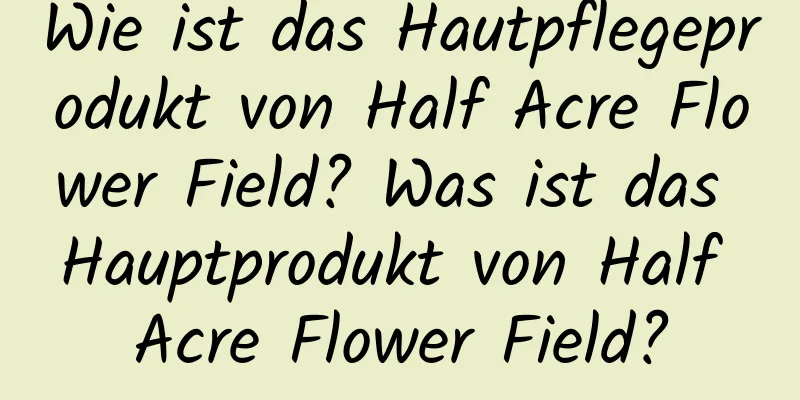Wie ist das Hautpflegeprodukt von Half Acre Flower Field? Was ist das Hauptprodukt von Half Acre Flower Field?