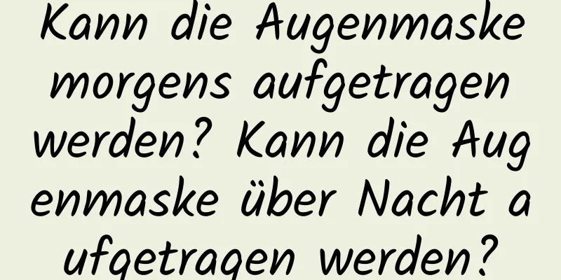 Kann die Augenmaske morgens aufgetragen werden? Kann die Augenmaske über Nacht aufgetragen werden?