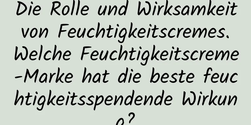 Die Rolle und Wirksamkeit von Feuchtigkeitscremes. Welche Feuchtigkeitscreme-Marke hat die beste feuchtigkeitsspendende Wirkung?