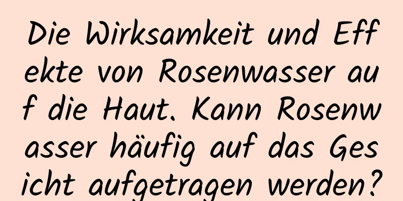 Die Wirksamkeit und Effekte von Rosenwasser auf die Haut. Kann Rosenwasser häufig auf das Gesicht aufgetragen werden?