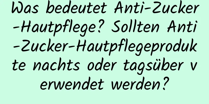 Was bedeutet Anti-Zucker-Hautpflege? Sollten Anti-Zucker-Hautpflegeprodukte nachts oder tagsüber verwendet werden?