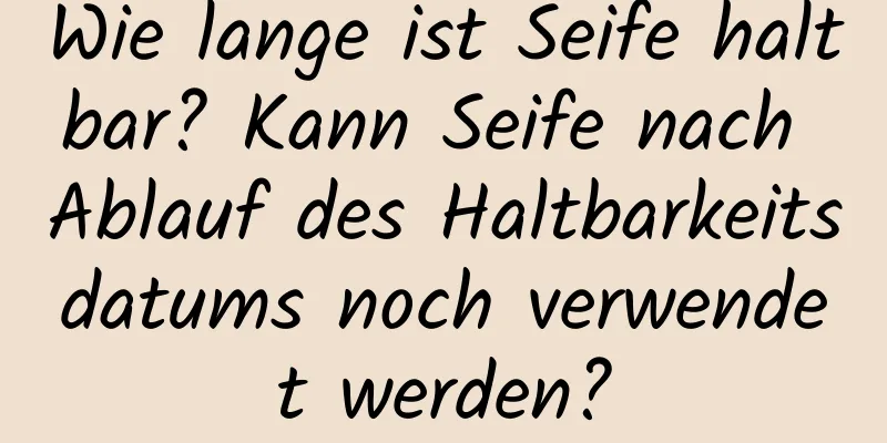 Wie lange ist Seife haltbar? Kann Seife nach Ablauf des Haltbarkeitsdatums noch verwendet werden?