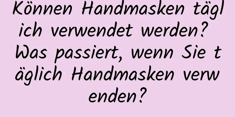 Können Handmasken täglich verwendet werden? Was passiert, wenn Sie täglich Handmasken verwenden?
