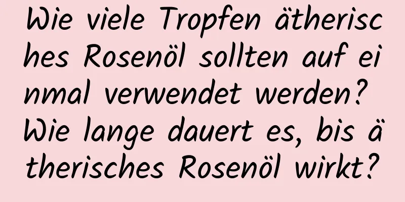 Wie viele Tropfen ätherisches Rosenöl sollten auf einmal verwendet werden? Wie lange dauert es, bis ätherisches Rosenöl wirkt?