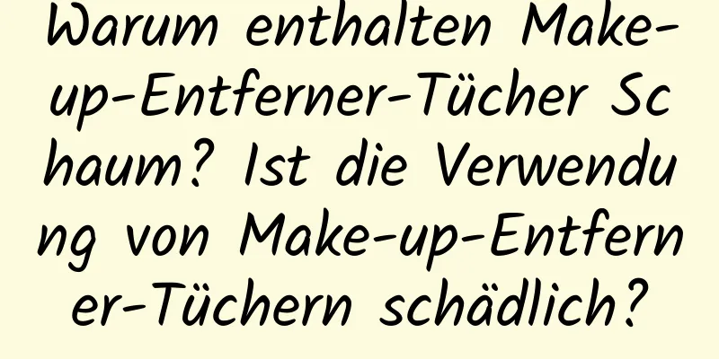 Warum enthalten Make-up-Entferner-Tücher Schaum? Ist die Verwendung von Make-up-Entferner-Tüchern schädlich?