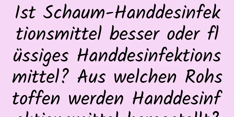 Ist Schaum-Handdesinfektionsmittel besser oder flüssiges Handdesinfektionsmittel? Aus welchen Rohstoffen werden Handdesinfektionsmittel hergestellt?