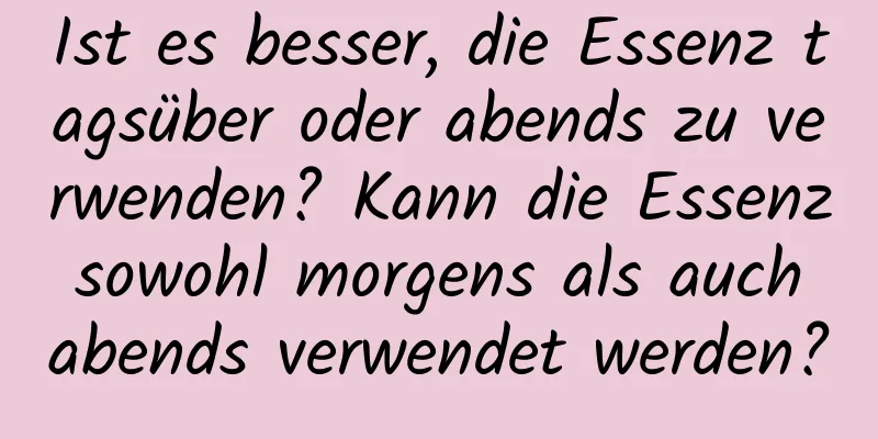 Ist es besser, die Essenz tagsüber oder abends zu verwenden? Kann die Essenz sowohl morgens als auch abends verwendet werden?