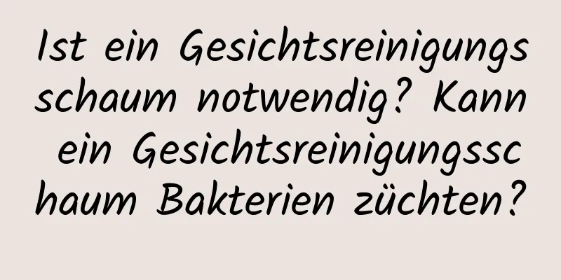 Ist ein Gesichtsreinigungsschaum notwendig? Kann ein Gesichtsreinigungsschaum Bakterien züchten?