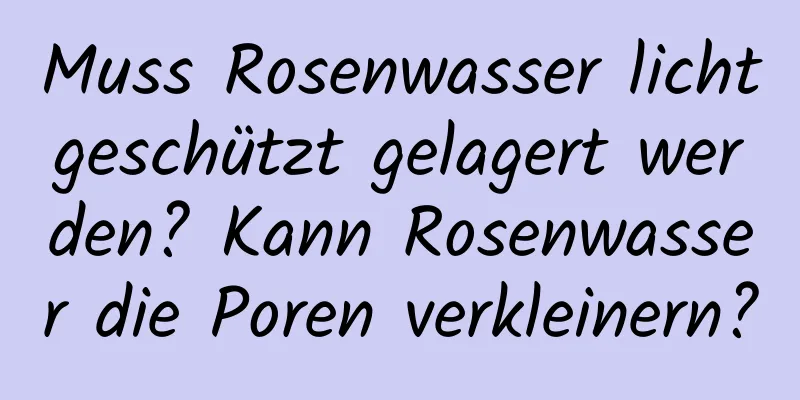 Muss Rosenwasser lichtgeschützt gelagert werden? Kann Rosenwasser die Poren verkleinern?
