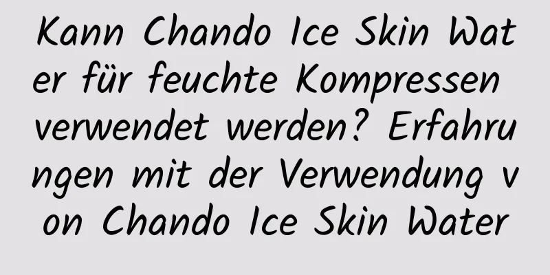 Kann Chando Ice Skin Water für feuchte Kompressen verwendet werden? Erfahrungen mit der Verwendung von Chando Ice Skin Water