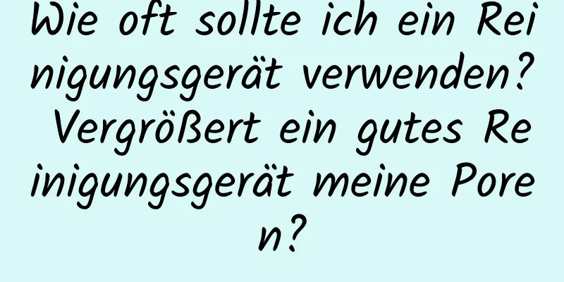 Wie oft sollte ich ein Reinigungsgerät verwenden? Vergrößert ein gutes Reinigungsgerät meine Poren?