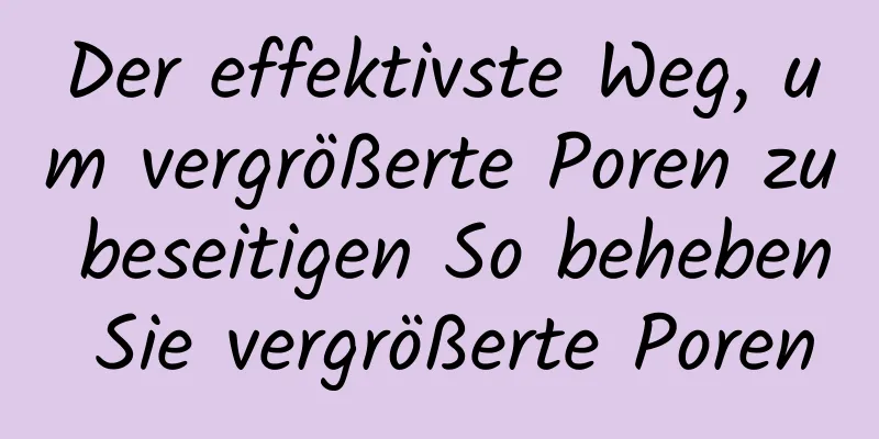 Der effektivste Weg, um vergrößerte Poren zu beseitigen So beheben Sie vergrößerte Poren