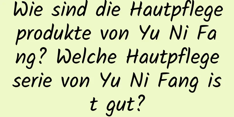 Wie sind die Hautpflegeprodukte von Yu Ni Fang? Welche Hautpflegeserie von Yu Ni Fang ist gut?