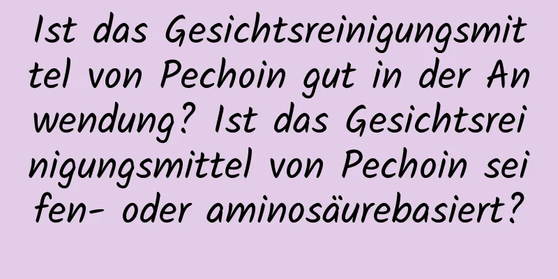 Ist das Gesichtsreinigungsmittel von Pechoin gut in der Anwendung? Ist das Gesichtsreinigungsmittel von Pechoin seifen- oder aminosäurebasiert?