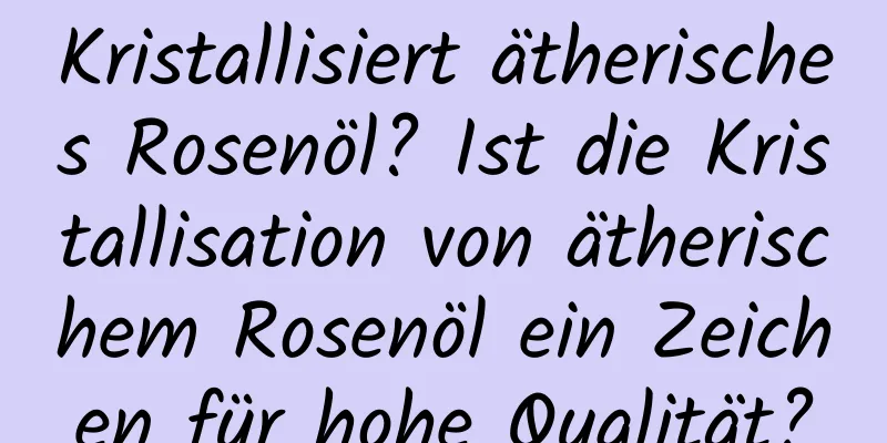 Kristallisiert ätherisches Rosenöl? Ist die Kristallisation von ätherischem Rosenöl ein Zeichen für hohe Qualität?