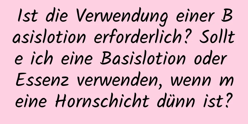 Ist die Verwendung einer Basislotion erforderlich? Sollte ich eine Basislotion oder Essenz verwenden, wenn meine Hornschicht dünn ist?
