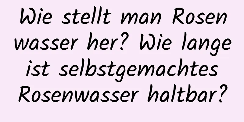 Wie stellt man Rosenwasser her? Wie lange ist selbstgemachtes Rosenwasser haltbar?
