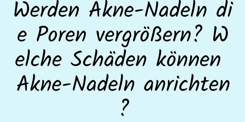 Werden Akne-Nadeln die Poren vergrößern? Welche Schäden können Akne-Nadeln anrichten?