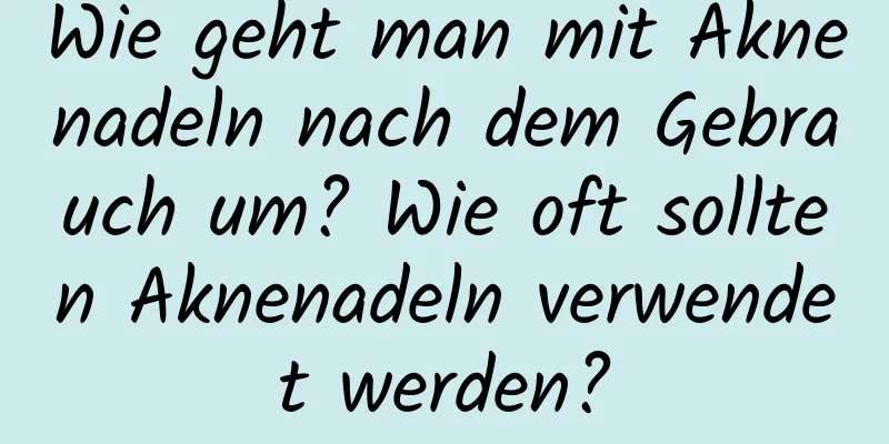 Wie geht man mit Aknenadeln nach dem Gebrauch um? Wie oft sollten Aknenadeln verwendet werden?