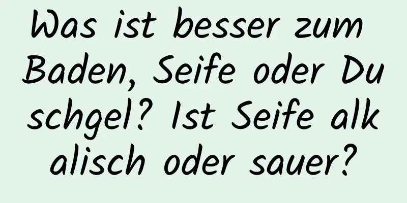 Was ist besser zum Baden, Seife oder Duschgel? Ist Seife alkalisch oder sauer?