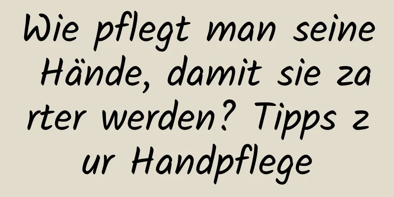 Wie pflegt man seine Hände, damit sie zarter werden? Tipps zur Handpflege