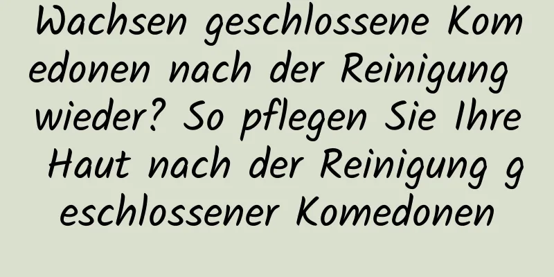 Wachsen geschlossene Komedonen nach der Reinigung wieder? So pflegen Sie Ihre Haut nach der Reinigung geschlossener Komedonen