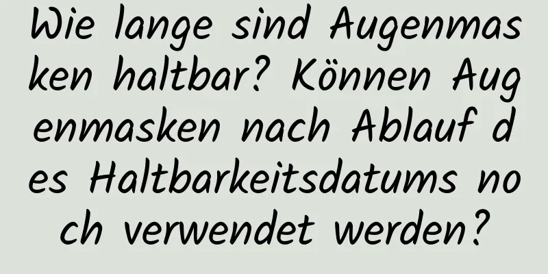 Wie lange sind Augenmasken haltbar? Können Augenmasken nach Ablauf des Haltbarkeitsdatums noch verwendet werden?