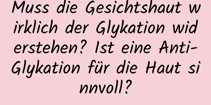 Muss die Gesichtshaut wirklich der Glykation widerstehen? Ist eine Anti-Glykation für die Haut sinnvoll?