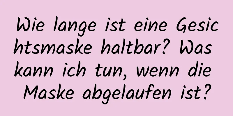 Wie lange ist eine Gesichtsmaske haltbar? Was kann ich tun, wenn die Maske abgelaufen ist?