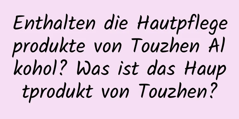 Enthalten die Hautpflegeprodukte von Touzhen Alkohol? Was ist das Hauptprodukt von Touzhen?