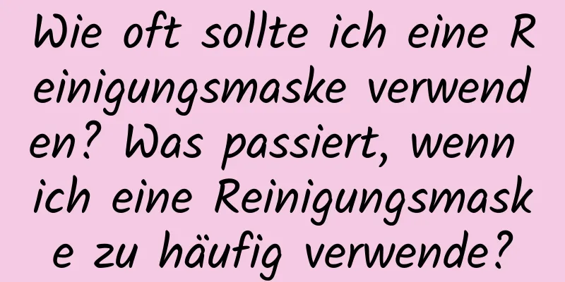 Wie oft sollte ich eine Reinigungsmaske verwenden? Was passiert, wenn ich eine Reinigungsmaske zu häufig verwende?