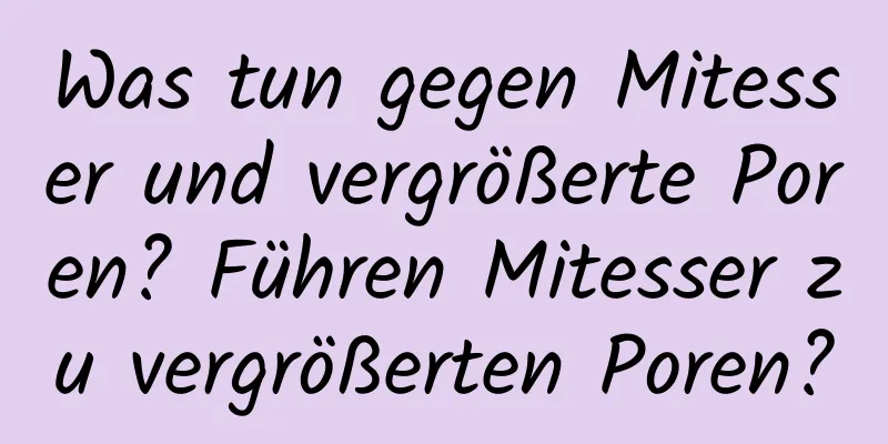 Was tun gegen Mitesser und vergrößerte Poren? Führen Mitesser zu vergrößerten Poren?