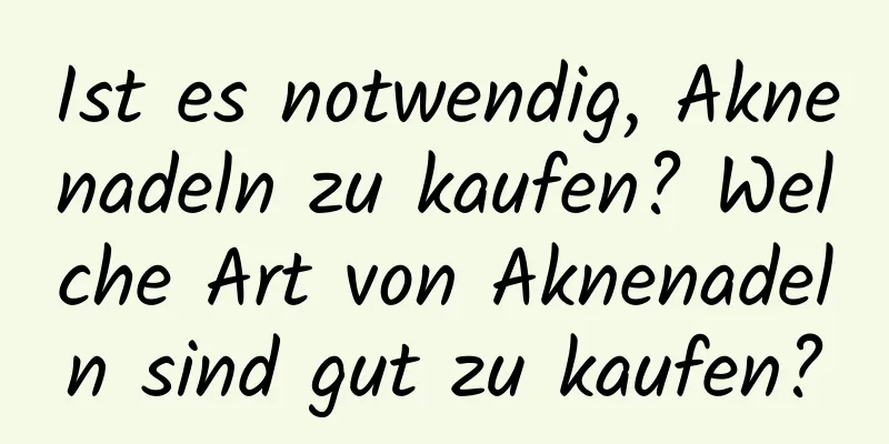 Ist es notwendig, Aknenadeln zu kaufen? Welche Art von Aknenadeln sind gut zu kaufen?
