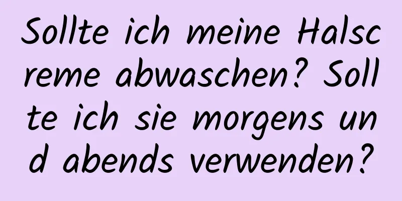 Sollte ich meine Halscreme abwaschen? Sollte ich sie morgens und abends verwenden?